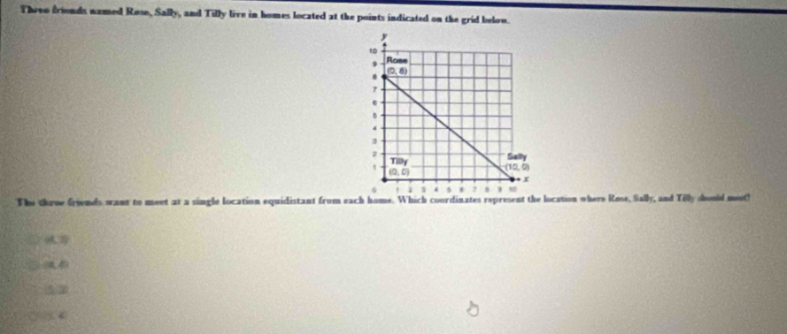 Threo friends named Rose, Sally, and Tilly live in homes located at the points indicated on the grid below.
The throe frinds want to meet at a single location equidistant from each home. Which courdinates represent the location where Rose, 9x° andTith) should meet!