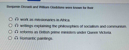 Benjamin Disraeli and William Gladstone were known for their:
work as missionaries in Africa.
writings explaining the philosophies of socialism and communism.
reforms as British prime ministers under Queen Victoria.
Romantic paintings.