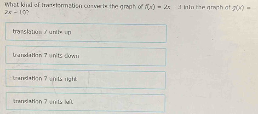 What kind of transformation converts the graph of f(x)=2x-3 into the graph of g(x)=
2x-10 )
translation 7 units up
translation 7 units down
translation 7 units right
translation 7 units left