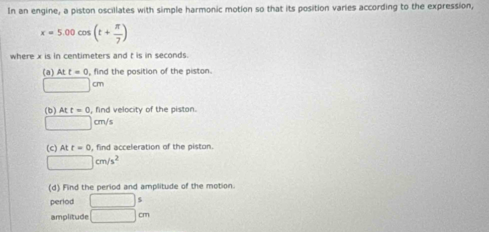 In an engine, a piston oscillates with simple harmonic motion so that its position varies according to the expression,
x=5.00cos (t+ π /7 )
where x is in centimeters and t is in seconds. 
(a) Att=0 , find the position of the piston.
□ cm
(b) Att=0 , find velocity of the piston.
□ cm/s
(c) At t=0 , find acceleration of the piston.
□ cm/s^2
(d) Find the period and amplitude of the motion. 
period □ s
amplitude □ cm