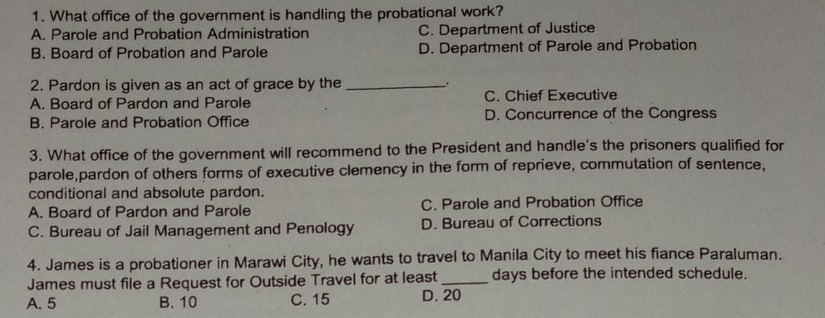 What office of the government is handling the probational work?
A. Parole and Probation Administration C. Department of Justice
B. Board of Probation and Parole D. Department of Parole and Probation
2. Pardon is given as an act of grace by the _、 .
A. Board of Pardon and Parole C. Chief Executive
B. Parole and Probation Office D. Concurrence of the Congress
3. What office of the government will recommend to the President and handle's the prisoners qualified for
parole,pardon of others forms of executive clemency in the form of reprieve, commutation of sentence,
conditional and absolute pardon.
A. Board of Pardon and Parole C. Parole and Probation Office
C. Bureau of Jail Management and Penology D. Bureau of Corrections
4. James is a probationer in Marawi City, he wants to travel to Manila City to meet his fiance Paraluman.
James must file a Request for Outside Travel for at least _days before the intended schedule.
A. 5 B. 10 C. 15 D. 20