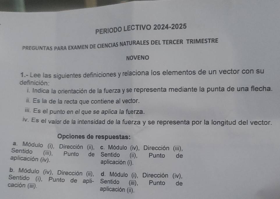 PERIODO LECTIVO 2024-2025 
PREGUNTAS PARA EXAMEN DE CIENCIAS NATURALES DEL TERCER TRIMESTRE 
NOVENO 
1.- Lee las siguientes definiciones y relaciona los elementos de un vector con su 
definición: 
i. Indica la orientación de la fuerza y se representa mediante la punta de una flecha. 
ii. Es la de la recta que contiene al vector. 
iii. Es el punto en el que se aplica la fuerza. 
iv. Es el valor de la intensidad de la fuerza y se representa por la longitud del vector. 
Opciones de respuestas: 
a. Módulo (i), Dirección (ii), c. Módulo (iv), Dirección (iii), 
Sentido (iii), Punto de Sentido (ii), Punto de 
aplicación (iv). aplicación (i). 
b. Módulo (iv), Dirección (ii), d. Módulo (i), Dirección (iv), 
Sentido (i), Punto de apli- Sentido (iii), Punto de 
cación (iii). aplicación (ii).