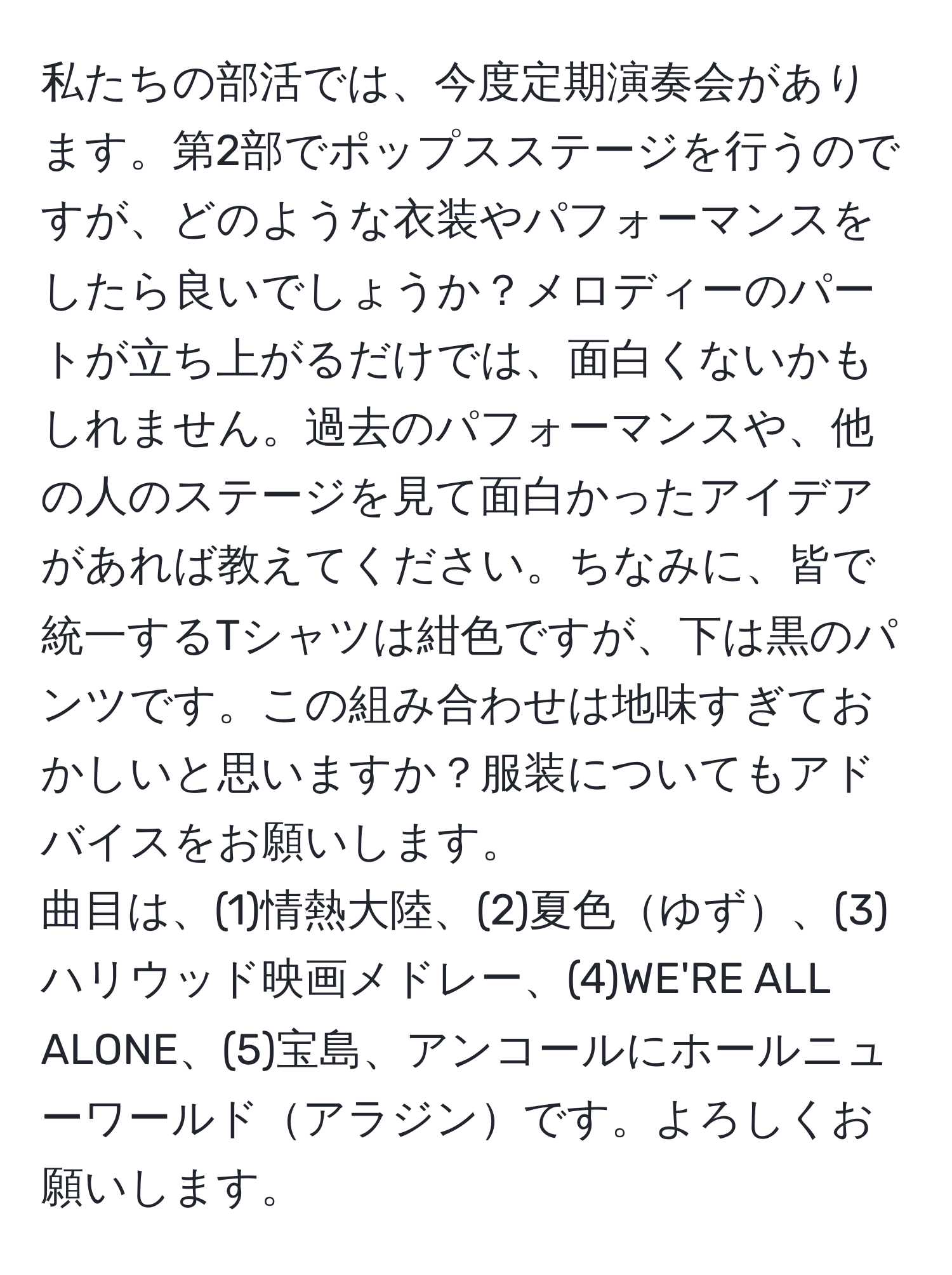 私たちの部活では、今度定期演奏会があります。第2部でポップスステージを行うのですが、どのような衣装やパフォーマンスをしたら良いでしょうか？メロディーのパートが立ち上がるだけでは、面白くないかもしれません。過去のパフォーマンスや、他の人のステージを見て面白かったアイデアがあれば教えてください。ちなみに、皆で統一するTシャツは紺色ですが、下は黒のパンツです。この組み合わせは地味すぎておかしいと思いますか？服装についてもアドバイスをお願いします。  
曲目は、(1)情熱大陸、(2)夏色ゆず、(3)ハリウッド映画メドレー、(4)WE'RE ALL ALONE、(5)宝島、アンコールにホールニューワールドアラジンです。よろしくお願いします。