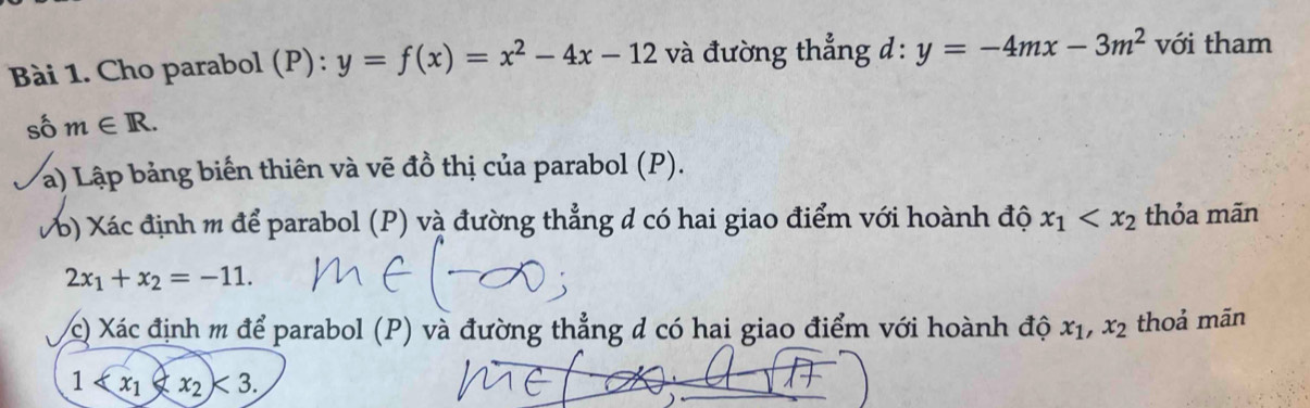 Cho parabol (P): y=f(x)=x^2-4x-12 và đường thẳng d: y=-4mx-3m^2 với tham 
số m∈ R. 
) Lập bảng biến thiên và vẽ đồ thị của parabol (P). 
b) Xác định m để parabol (P) và đường thẳng đ có hai giao điểm với hoành độ x_1 thỏa mãn
2x_1+x_2=-11. 
c) Xác định m để parabol (P) và đường thẳng đ có hai giao điểm với hoành độ x_1, x_2 thoả mãn
1 <3</tex>.