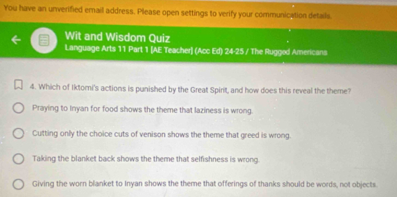 You have an unverified email address. Please open settings to verify your communication details.
Wit and Wisdom Quiz
Language Arts 11 Part 1 [AE Teacher] (Acc Ed) 24· 25 / The Rugged Americans
4. Which of Iktomi's actions is punished by the Great Spirit, and how does this reveal the theme?
Praying to Inyan for food shows the theme that laziness is wrong.
Cutting only the choice cuts of venison shows the theme that greed is wrong.
Taking the blanket back shows the theme that selfishness is wrong.
Giving the worn blanket to Inyan shows the theme that offerings of thanks should be words, not objects.