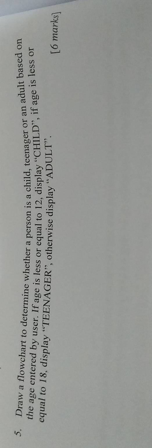 Draw a flowchart to determine whether a person is a child, teenager or an adult based on 
the age entered by user. If age is less or equal to 12, display “CHILD”, if age is less or 
equal to 18, display “TEENAGER”, otherwise display “ADULT”. 
[6 marks]