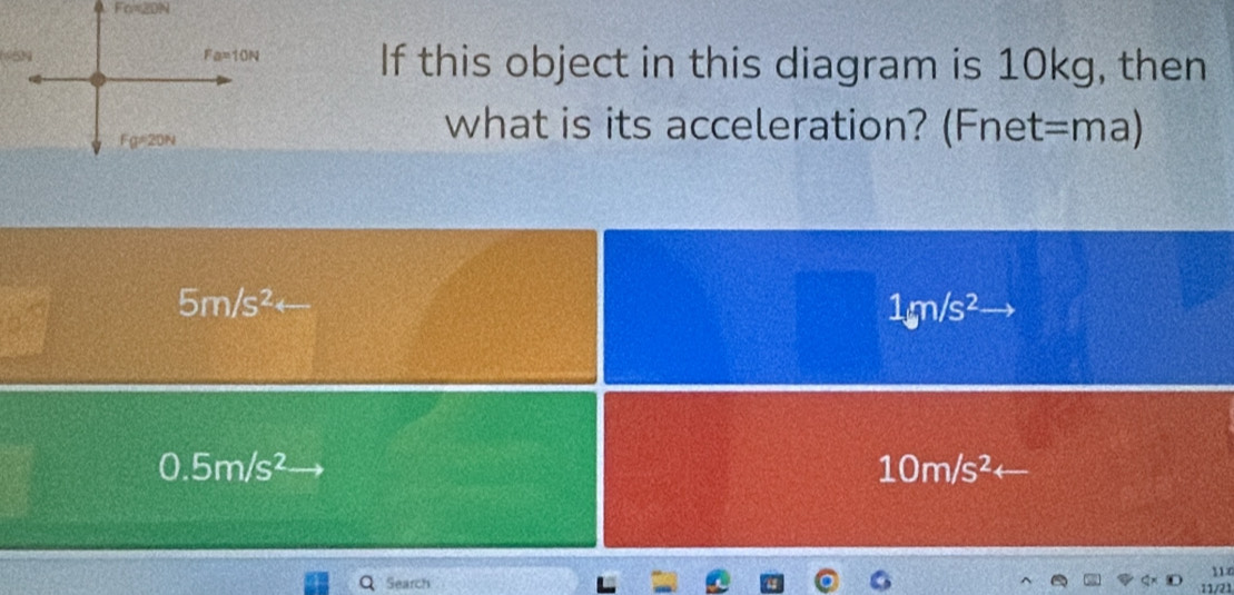 If this object in this diagram is 10kg, then
what is its acceleration? (Fnet=ma)
5m/s^2arrow
1gn/s^2
0.5m/s^2
10m/s^2 -
114
Search