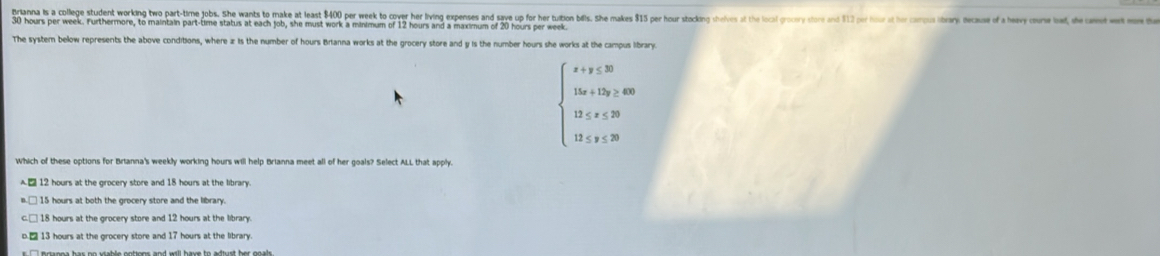 Brianna is a college student working tw part-time jobs. She wants to make t east 0 er e ver er vin epeses en ve o he tion ills. he ake r or t
30 hours per week. Furthermore, to maintain part-time status at each job, she must work a minimum of 12 hours and a maximum of 20 hours per week
The syster below represents the above conditions, where x : is the number of hours Brianna works at the grocery store and y is the number hours she works at the campus library.
beginarrayl x+y≤ 30 15x+15y≥ 400 13≤ x≤ 20 13≤ y≤ 30endarray.
Which of these options for Brianna's weekly working hours will help Brianna meet all of her goals? Select ALL that apply.
12 hours at the grocery store and 18 hours at the library.
□ 15 hours at both the grocery store and the library
c.□ 18 hours at the grocery store and 12 hours at the library
D. □ 13 hours at the grocery store and 17 hours at the library.