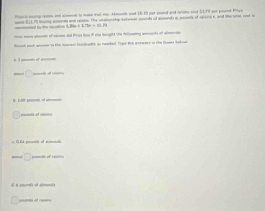 frse io buoing raios and almends to mako trail mix. Almorts cost 55.20 par pound and raisins cont $2.75 per peund. Priya
cownz S1L. 70 busing domonds and raisins. The relatonship between pounds of almonds d, pounds of raisins r, and the total cost is
rpripntant by ohe enqunation △ 20s+275r=11.70
how many posods of raisns did Priya boy if she bought the following amounts of almonds:
Ruund each amseer to the newrent hundredth as needed. Typo the answers in the boxes below.
4, 2 pento of scemt
iitut poonds of rasm
b 1.56 goumdn of atmnds
pounds of exains
c. 0.64 peunits of almnds
poumets of rassion
d. a pounds of almonds
poonds of raisina