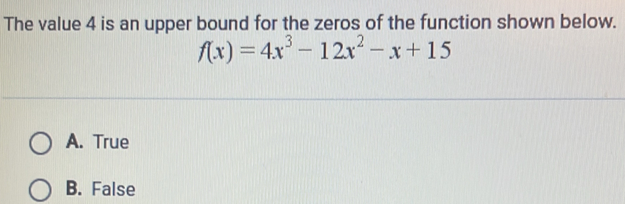 The value 4 is an upper bound for the zeros of the function shown below.
f(x)=4x^3-12x^2-x+15
A. True
B. False