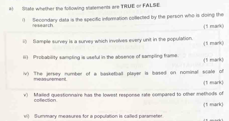 State whether the following statements are TRUE or FALSE. 
i) Secondary data is the specific information collected by the person who is doing the 
research. 
(1 mark) 
ii) Sample survey is a survey which involves every unit in the population. 
(1 mark) 
iii) Probability sampling is useful in the absence of sampling frame. 
(1 mark) 
iv) The jersey number of a basketball player is based on nominal scale of 
measurement. 
(1 mark) 
v) Mailed questionnaire has the lowest response rate compared to other methods of 
collection. 
(1 mark) 
vi) Summary measures for a population is called parameter. ark