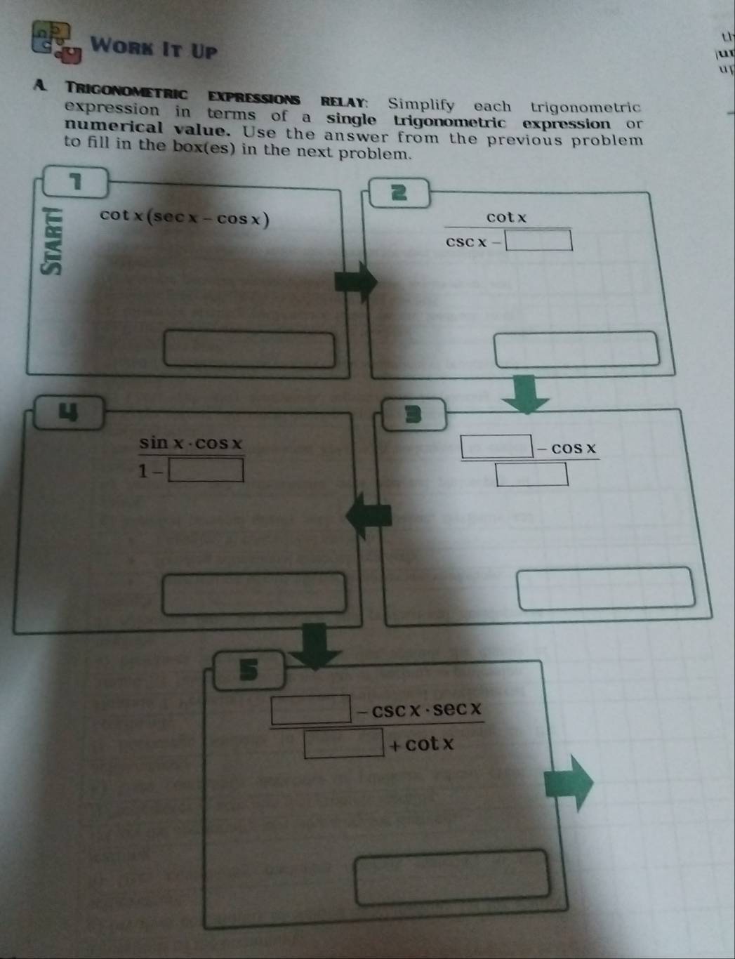 th 
Work It Up 
u 
u 
A. TRIGONOMETRIC EXPRESSIONS RELAY: Simplify each trigonometric 
expression in terms of a single trigonometric expression or 
numerical value. Use the answer from the previous problem 
to fill in the box(es) in the next problem. 
1
cot x(sec x-cos x) cot x
csc x-□
S_n)=frac 
□ 
4
 sin x· cos x/1-□  
 (□ -cos x)/□  
□ 
□
 (□ -csc x· sec x)/□ +cot x 
 1/2 * (4-x))= □ /□  