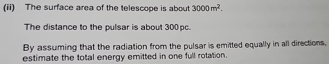 (ii) The surface area of the telescope is about 3000m^2. 
The distance to the pulsar is about 300pc. 
By assuming that the radiation from the pulsar is emitted equally in all directions, 
estimate the total energy emitted in one full rotation.