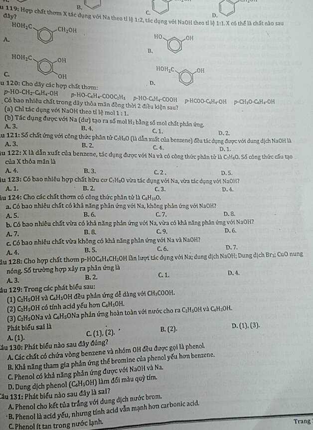 B,
đåy?
C.
D.
* 119: Hợp chất thơm X tác dụng với Na theo tỉ lộ 1:2 , tác dụng với NaOH theo tỉ lộ 1:1.X có thể là chất nào sau
HOH_2C. _ x CH_2OH
A.
HO odot H
B.
HOH_2Cato OH
HOH_2C. OH
C. OH
u 120 : Cho dãy các hợp chất thơm: D.
p-HO-CH_2-C_6H_4· OH 0-HO-C_4H_4-COOC_2H_1 p-HO-C₆H₄·COOH p-HCOO-C₆H4·OH p-CH₁O-C₆H₄-OH
Có bao nhiêu chất trong dây thỏa mãn đồng thời 2 điều kiện sau?
(a) Chỉ tác dụng với NaOH theo tỉ lệ mol 1:1.
(b) Tác dụng được với Na (dư) tạo ra số mo H_2 bằng số mol chất phân ứng.
A. 3. B. 4. C. 1. D.2.
u 121:S5 chất ứng với công thức phân tử C_7H_8O # (là dẫn xuất của benzene) đều tác dụng được với dung dịch NaOH là
A. 3. B. 2. C. 4. D. 1.
u 122:X đà dẫn xuất của benzene, tác dụng được với Na và có công thức phần tử là C:H₄O. Số công thức cấu tạo
của X thỏa mãn là
A. 4. B. 3. C. 2 . D. 5.
Âu 123: Có bao nhiêu hợp chất hữu cơ C_2H_8O * a tc dụng với Na, vừa tác dụng với NaOH?
A. 1. B. 2 C. 3. D. 4.
Âu 124: Cho các chất thơm có công thức phân tử là C_aH_10O.. Có bao nhiêu chất có khả năng phản ứng với Na, không phản ứng với NaOH?
A. 5. B. 6. C. 7. D. 8.
b. Có bao nhiều chất vừa có khả năng phản ứng với Na, vừa có khả năng phản ứng với NaOH?
A. 7. B. 8. C. 9. D. 6.
c. Có bao nhiêu chất vừa không có khả năng phản ứng với Na và NaOH? D.7,
A. 4. B.5. C. 6.
âu 128: Cho hợp chất thơm p-HOC_6H_4CH_2OH OH lần lượt tác dụng với Na; dung dịch NaOH; Dung dịch Br₂: CuO nung
nóng. Số trường hợp xảy ra phản ứng là D. 4.
A. 3. B. 2.
C. 1.
ầu 129: Trong các phát biểu sau:
(1) C_2H_5OH I và C_6H_5 OH đều phản ứng dễ dàng với CH_3COOH 4.
(2) C_2H_5OH có tính acid yếu hơn C_6H_5OH.
(3) C_2H_5;ONa và C_6H_5ONa a phản ứng hoàn toàn với nước cho ra C_2H s0H và C_6H_5OH.
Phát biểu sai là
A. (1). C. (1) ,(2).. B. (2). D. (1),(3).
Câu 130: Phát biểu nào sau đây đúng?
A. Các chất có chứa vòng benzene và nhóm OH đều được gọi là phenol.
B. Khả năng tham gia phản ứng thể bromine của phenol yếu hơn benzene.
C. Phenol có khả năng phản ứng được với NaOH và Na.
D. Dung dịch phenol (C_6H_5OH) làm đối màu quỳ tím.
Cầu 131: Phát biểu nào sau đây là sai?
A. Phenol cho kết tủa trắng với dung dịch nước brom.
· B. Phenol là acid yếu, nhưng tính acid vẫn mạnh hơn carbonic acid.
C. Phenol ít tan trong nước lạnh. Trang