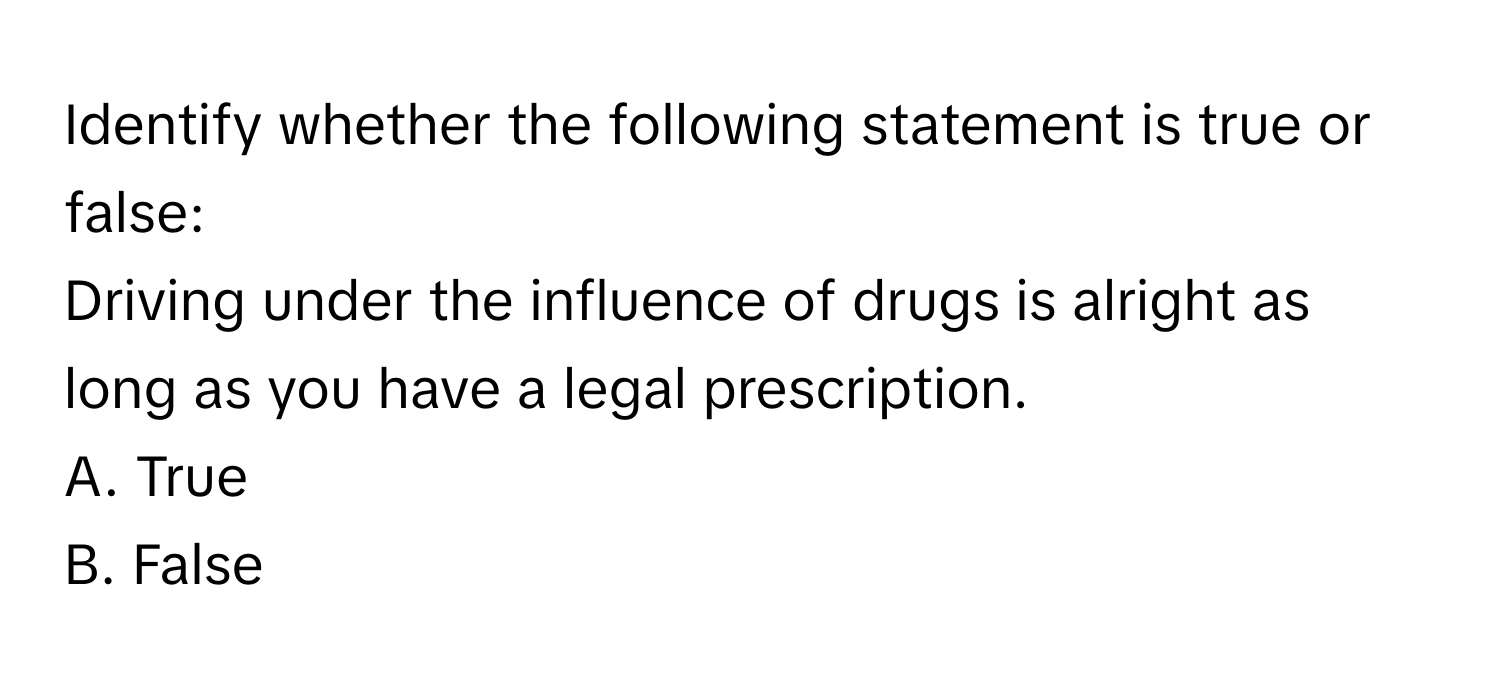 Identify whether the following statement is true or false: 
Driving under the influence of drugs is alright as long as you have a legal prescription. 
A. True 
B. False