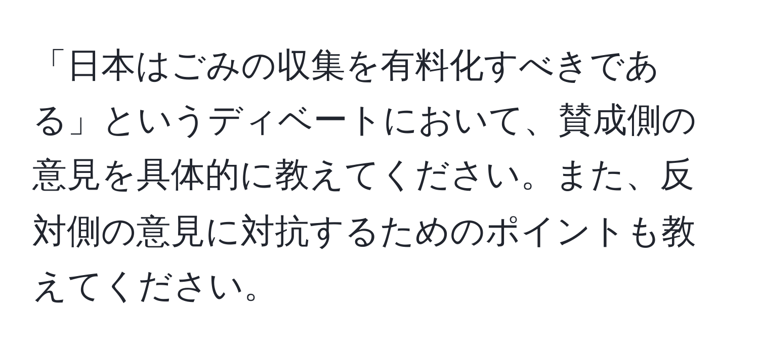 「日本はごみの収集を有料化すべきである」というディベートにおいて、賛成側の意見を具体的に教えてください。また、反対側の意見に対抗するためのポイントも教えてください。