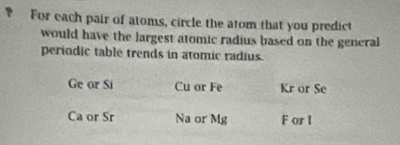 For each pair of atoms, circle the atom that you predict
would have the largest atomic radius based on the general
periodic table trends in atomic radius.
Ge or Si Cu or Fe Kr or Se
Ca or Sr Na or Mg F orI