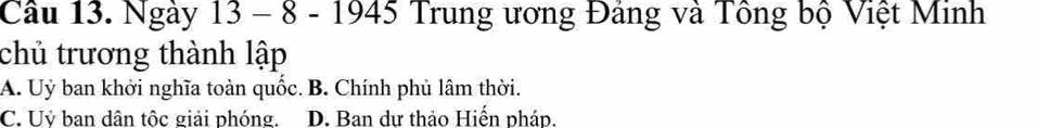 Ngày 13 - 8 - 1945 Trung ương Đảng và Tông bộ Việt Minh
chủ trương thành lập
A. Uỷ ban khởi nghĩa toàn quốc. B. Chính phủ lâm thời.
C. Uỷ ban dân tộc giải phóng. D. Ban dư thảo Hiến pháp.