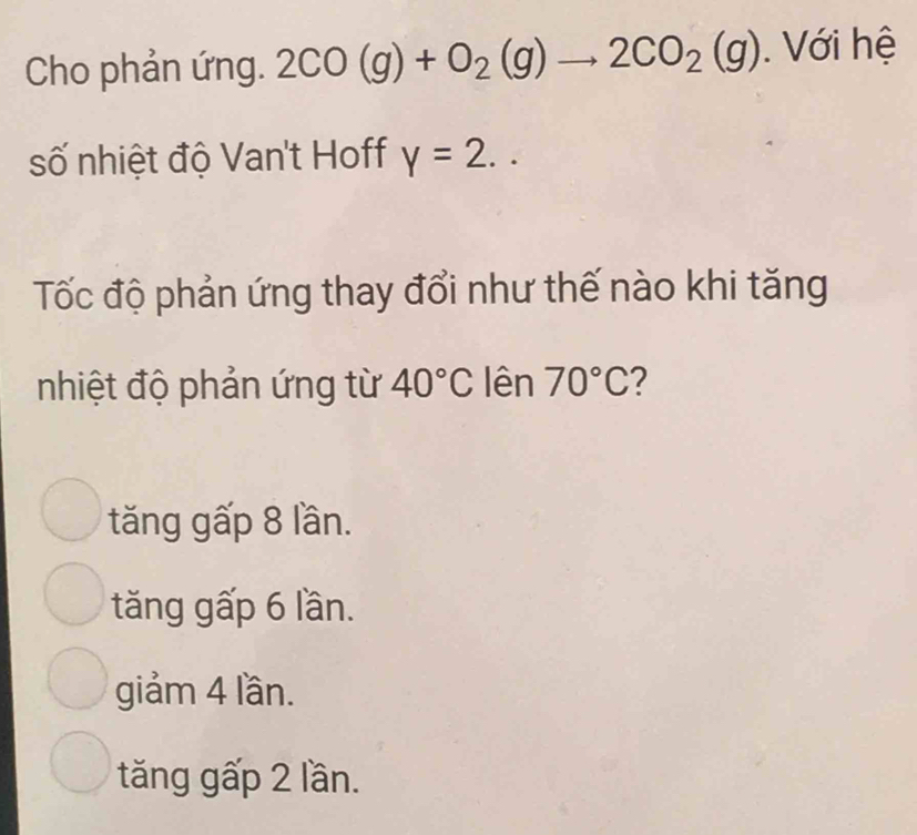 Cho phản ứng. 2CO(g)+O_2(g)to 2CO_2(g). Với hệ
số nhiệt độ Van't Hoff y=2.. 
Tốc độ phản ứng thay đổi như thế nào khi tăng
nhiệt độ phản ứng từ 40°C lên 70°C 2
tăng gấp 8 lần.
tăng gấp 6 lần.
giảm 4 lần.
tăng gấp 2 lần.