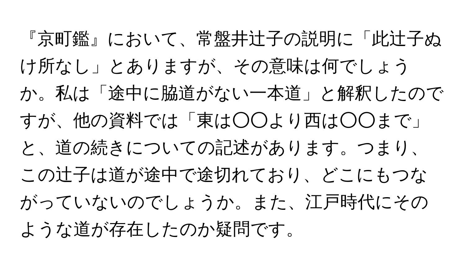 『京町鑑』において、常盤井辻子の説明に「此辻子ぬけ所なし」とありますが、その意味は何でしょうか。私は「途中に脇道がない一本道」と解釈したのですが、他の資料では「東は○○より西は○○まで」と、道の続きについての記述があります。つまり、この辻子は道が途中で途切れており、どこにもつながっていないのでしょうか。また、江戸時代にそのような道が存在したのか疑問です。