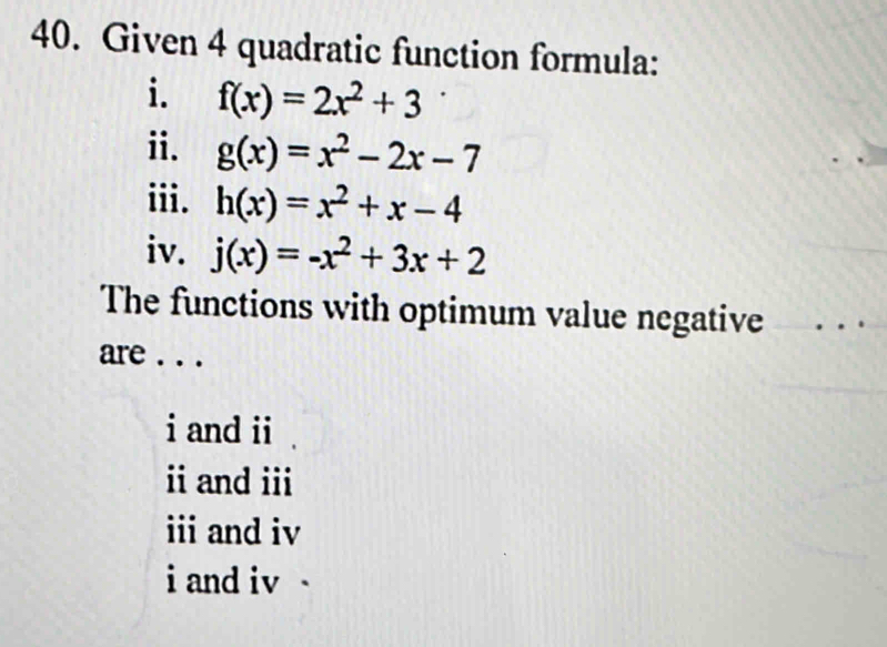 Given 4 quadratic function formula:
i. f(x)=2x^2+3
ⅱ. g(x)=x^2-2x-7
iii. h(x)=x^2+x-4
iv. j(x)=-x^2+3x+2
The functions with optimum value negative
are . . .
i and ii
i and ii
and iv
i and iv