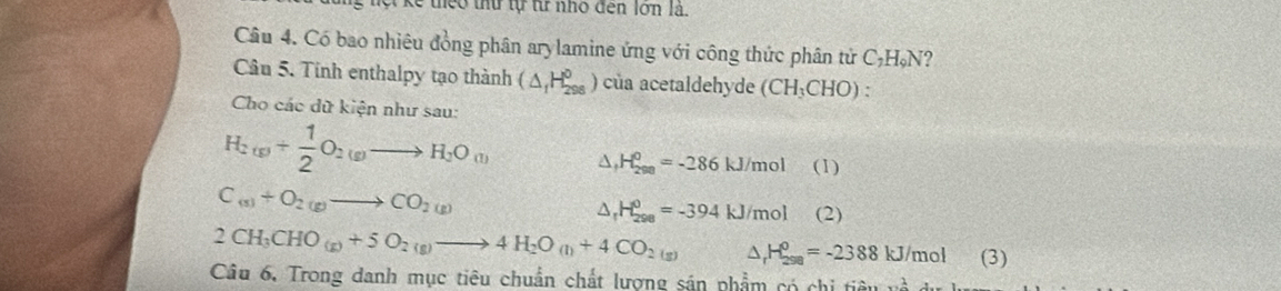 kể theo thứ tự từ nhỏ đen lớn là. 
Câu 4. Có bao nhiêu đồng phân arylamine ứng với công thức phân tử 6 C_7H_9N 2 
Câu 5. Tinh enthalpy tạo thành ( (ΔH₂ _ ) của acetaldehyde (CH_3CHO) : 
Cho các dữ kiện như sau:
H_2(g)+ 1/2 O_2(g)to H_2O_(l) △ _fH_(298)^0=-286kJ/mol(1)
C_(s)+O_2(g)to CO_2(g)
△ _rH_(298)^0=-394kJ/mol _ (2)
2CH_3CHO_(g)+5O_2(g)to 4H_2O_(l)+4CO_2(g) △ _rH_(298)^o=-2388kJ/mol (3) 
Câu 6. Trong danh mục tiêu chuẩn chất lượng sán phẩm có chi tiêu và