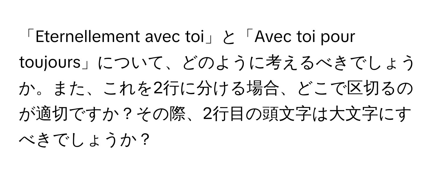 「Eternellement avec toi」と「Avec toi pour toujours」について、どのように考えるべきでしょうか。また、これを2行に分ける場合、どこで区切るのが適切ですか？その際、2行目の頭文字は大文字にすべきでしょうか？