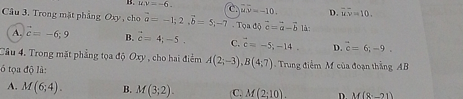 B. u.v=-6. C overline uoverline v=-10. D. overline u.overline v=10. 
Câu 3. Trong mặt phẳng Oxy , cho vector a=-1;2, vector b=5; -7. Tọa độ vector c=vector a-vector b là:
A. vector c=-6;9
B. vector c=4;-5. C. vector c=-5;-14. D. vector c=6;-9. 
Câu 4. Trong mặt phẳng tọa độ Oxy , cho hai điểm A(2;-3), B(4;7). Trung điểm M của đoạn thằng AB
ó tọa độ là:
A. M(6;4).
B. M(3;2).
C. M(2;10). D. M(8· -21)