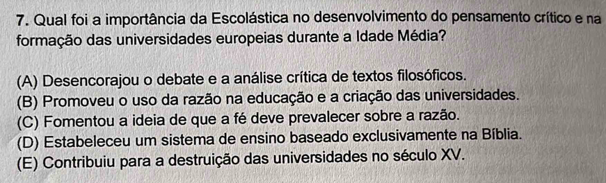 Qual foi a importância da Escolástica no desenvolvimento do pensamento crítico e na
formação das universidades europeias durante a Idade Média?
(A) Desencorajou o debate e a análise crítica de textos filosóficos.
(B) Promoveu o uso da razão na educação e a criação das universidades.
(C) Fomentou a ideia de que a fé deve prevalecer sobre a razão.
(D) Estabeleceu um sistema de ensino baseado exclusivamente na Bíblia.
(E) Contribuiu para a destruição das universidades no século XV.