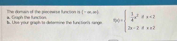 The domain of the piecewise function is (-∈fty ,∈fty ). 
a. Graph the function. 
b. Use your graph to determine the function's range. f(x)=beginarrayl  1/4 x^2ifx<2 2x-2ifx≥ 2endarray.