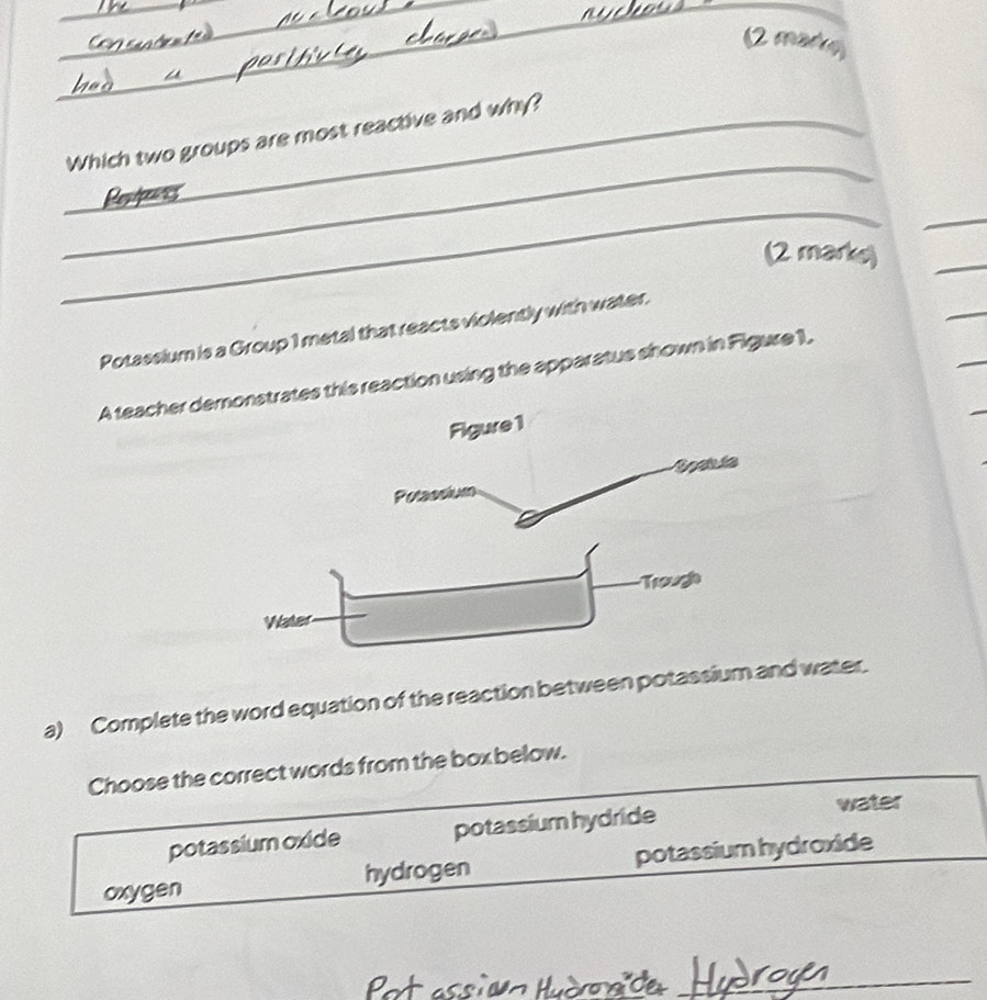 (2 mary
_
_Which two groups are most reactive and why?
_
_
(2 marks)
_
_
Potassium is a Group 1 metal that reacts violently with water.
A teacher destrates this reaction using the apparatus shown in Figure 1,
a) Complete the word equation of the reaction between potassium and water.
Choose the correct words from the box below.
potassium oxide potassium hydride water
oxygen hydrogen potassium hydroxide
Pot assièn Hudroaïde_