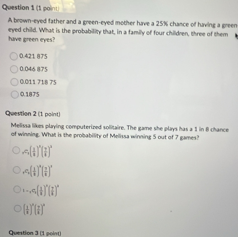 A brown-eyed father and a green-eyed mother have a 25% chance of having a green
eyed child. What is the probability that, in a family of four children, three of them
have green eyes?
0.421 875
0.046 875
0.011 718 75
0.1875
Question 2 (1 point)
Melissa likes playing computerized solitaire. The game she plays has a 1 in 8 chance
of winning. What is the probability of Melissa winning 5 out of 7 games?
_7C_5( 1/8 )^5( 7/8 )^2
_7C_3( 1/8 )^2( 7/8 )^3
1-,C_5( 1/8 )^5( 7/8 )^2
( 1/8 )^3( 7/8 )^2
Question 3 (1 point)