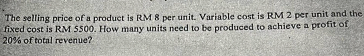 The selling price of a product is RM 8 per unit. Variable cost is RM 2 per unit and the 
fixed cost is RM 5500. How many units need to be produced to achieve a profit of
20% of total revenue?