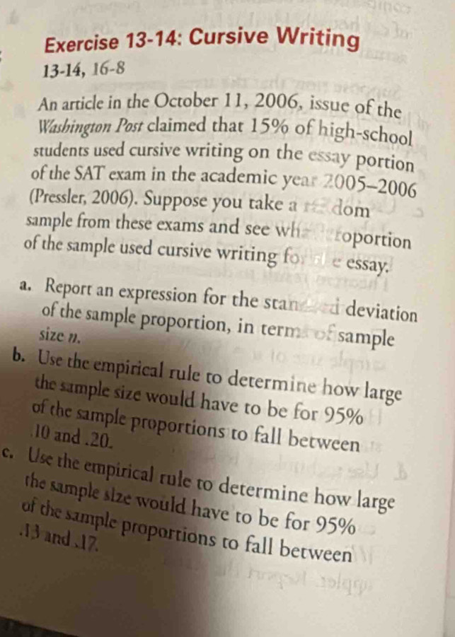 Exercise 13-14: Cursive Writing 
13-14, 16-8 
An article in the October 11, 2006, issue of the 
Washington Post claimed that 15% of high-school 
students used cursive writing on the essay portion 
of the SAT exam in the academic year 2005-2006 
(Pressler, 2006). Suppose you take a dom 
sample from these exams and see whe d eroportion 
of the sample used cursive writing for he essay. 
a. Report an expression for the stand ed deviation 
of the sample proportion, in term of sample 
size n. 
b. Use the empirical rule to determine how large 
the sample size would have to be for 95%
of the sample proportions to fall between
10 and . 20
e. Use the empirical rule to determine how large 
the sample size would have to be for 95%
of the sample proportions to fall between 
. 13 and 17.