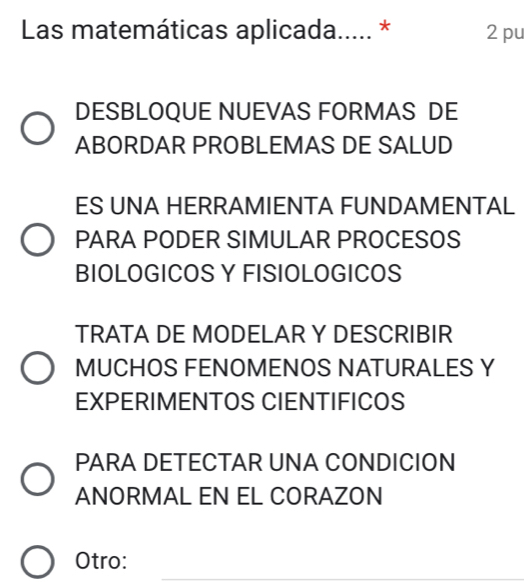 Las matemáticas aplicada..... * 2 pu
DESBLOQUE NUEVAS FORMAS DE
ABORDAR PROBLEMAS DE SALUD
ES UNA HERRAMIENTA FUNDAMENTAL
PARA PODER SIMULAR PROCESOS
BIOLOGICOS Y FISIOLOGICOS
TRATA DE MODELAR Y DESCRIBIR
MUCHOS FENOMENOS NATURALES Y
EXPERIMENTOS CIENTIFICOS
PARA DETECTAR UNA CONDICION
ANORMAL EN EL CORAZON
Otro: