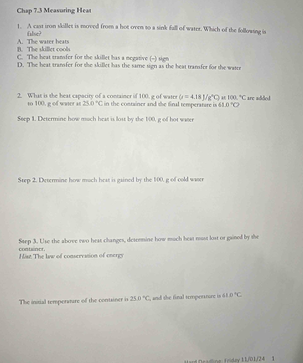 Chap 7.3 Measuring Heat
1. A cast iron skillet is moved from a hot oven to a sink full of water. Which of the following is
false?
A. The water heats
B. The skillet cools
C. The heat transfer for the skillet has a negative (-) sign
D. The heat transfer for the skillet has the same sign as the heat transfer for the water
2. What is the heat capacity of a container if 100. g of water (s=4.18J/g°C) at 100.^circ C are added
to 100. g of water at 25.0°C in the container and the final temperature is 61.0°C
Step 1. Determine how much heat is lost by the 100, g of hot water
Step 2. Determine how much heat is gained by the 100. g of cold water
Step 3. Use the above two heat changes, determine how much heat must lost or gained by the
container.
Himt: The law of conservation of energy
The initial temperature of the container is 25.0°C , and the final temperature is 61.0°C. 
Hard Deadline: Friday 11/01/24 1