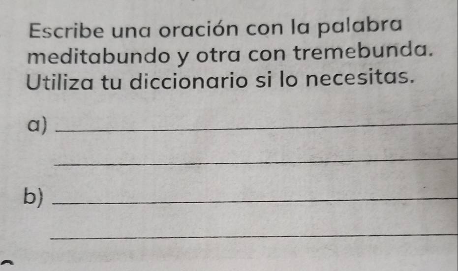 Escribe una oración con la palabra 
meditabundo y otra con tremebunda. 
Utiliza tu diccionario si lo necesitas. 
a)_ 
_ 
b)_ 
_