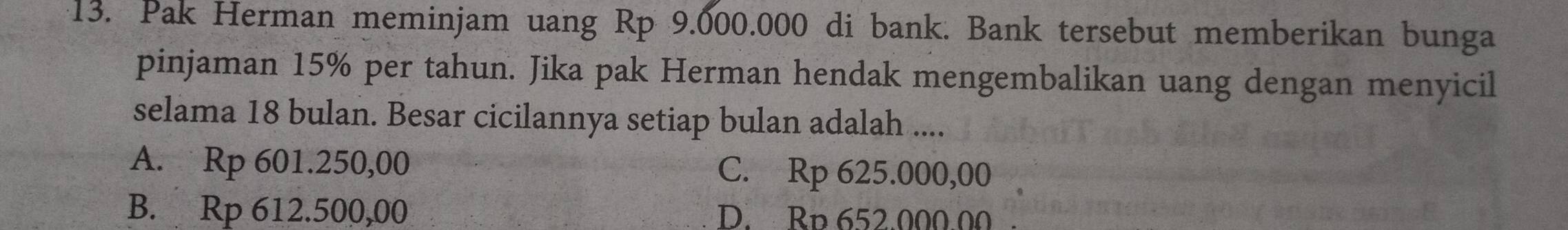 Pak Herman meminjam uang Rp 9.000.000 di bank. Bank tersebut memberikan bunga
pinjaman 15% per tahun. Jika pak Herman hendak mengembalikan uang dengan menyicil
selama 18 bulan. Besar cicilannya setiap bulan adalah ....
A. Rp 601.250,00 C. Rp 625.000,00
B. Rp 612.500,00 D. Bp 652.000.00