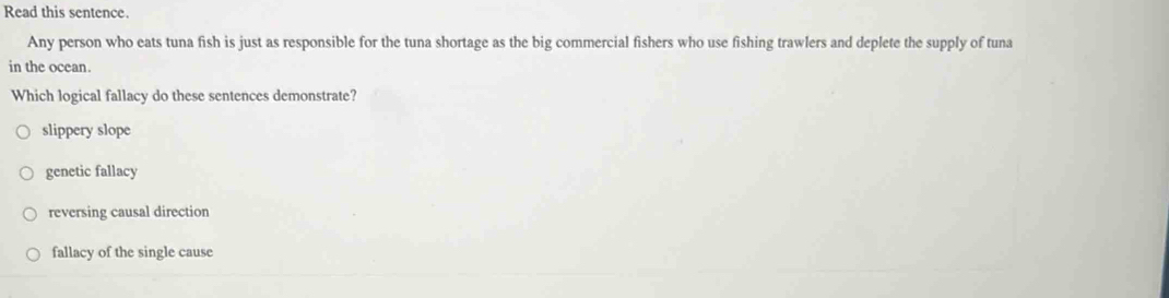 Read this sentence.
Any person who eats tuna fish is just as responsible for the tuna shortage as the big commercial fishers who use fishing trawlers and deplete the supply of tuna
in the ocean.
Which logical fallacy do these sentences demonstrate?
slippery slope
genetic fallacy
reversing causal direction
fallacy of the single cause