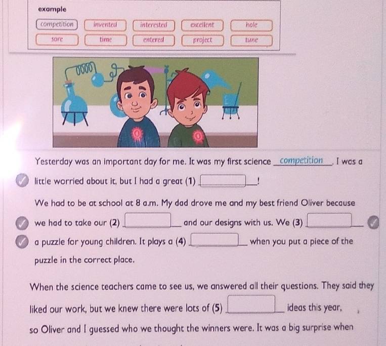 example 
competition invented interested excellent hole 
sore time entered project tune 
Yesterday was an important day for me. It was my first science __competition___. I was a 
little worried about it, but I had a great (1) □ _ 
We had to be at school at 8 a.m. My dad drove me and my best friend Oliver because 
we had to take our (2) □ _ □  and our designs with us. We (3) □ 
a puzzle for young children. It plays a (4) _ □ .. when you put a piece of the 
puzzle in the correct place. 
When the science teachers came to see us, we answered all their questions. They said they 
liked our work, but we knew there were lots of (5) □ _ ideas this year, 
so Oliver and I guessed who we thought the winners were. It was a big surprise when