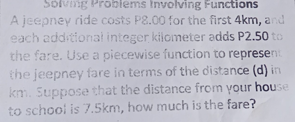 Solving Problems involving Functions
A jeepney ride costs P8.00 for the first 4km, a `
each additional integer kilometer adds P2.50
the fare. Use a plecewise function to represent
the jeepney fare in terms of the distance (d) in
km. Suppose that the distance from your house
to school is 7.5km, how much is the fare?