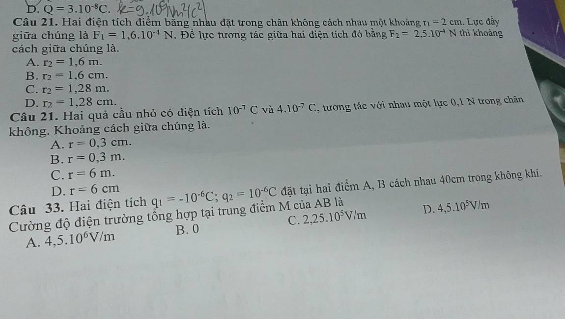 D. Q=3.10^(-8)C. 
Câu 21. Hai điện tích điểm bằng nhau đặt trong chân không cách nhau một khoảng r_1=2cm 1. Lực đầy
giữa chúng là F_1=1,6.10^(-4)N. Để lực tương tác giữa hai điện tích đó bằng F_2=2,5.10^(-4)N thì khoảng
cách giữa chúng là.
A. r_2=1,6m.
B. r_2=1,6cm.
C. r_2=1,28m.
D. r_2=1,28cm. 
Câu 21. Hai quả cầu nhỏ có điện tích 10^(-7)C và 4.10^(-7)C , tương tác với nhau một lực 0,1 N trong chân
không. Khoảng cách giữa chúng là.
A. r=0,3cm.
B. r=0,3m.
C. r=6m.
D. r=6cm
Câu 33. Hai điện tích q_1=-10^(-6)C; q_2=10^(-6)C đặt tại hai điểm A, B cách nhau 40cm trong không khí.
Cường độ điện trường tổng hợp tại trung điểm M của AB là
D.
A. 4,5.10^6V/m B. 0 C. 2,25.10^5V/m 4,5.10^5V/m