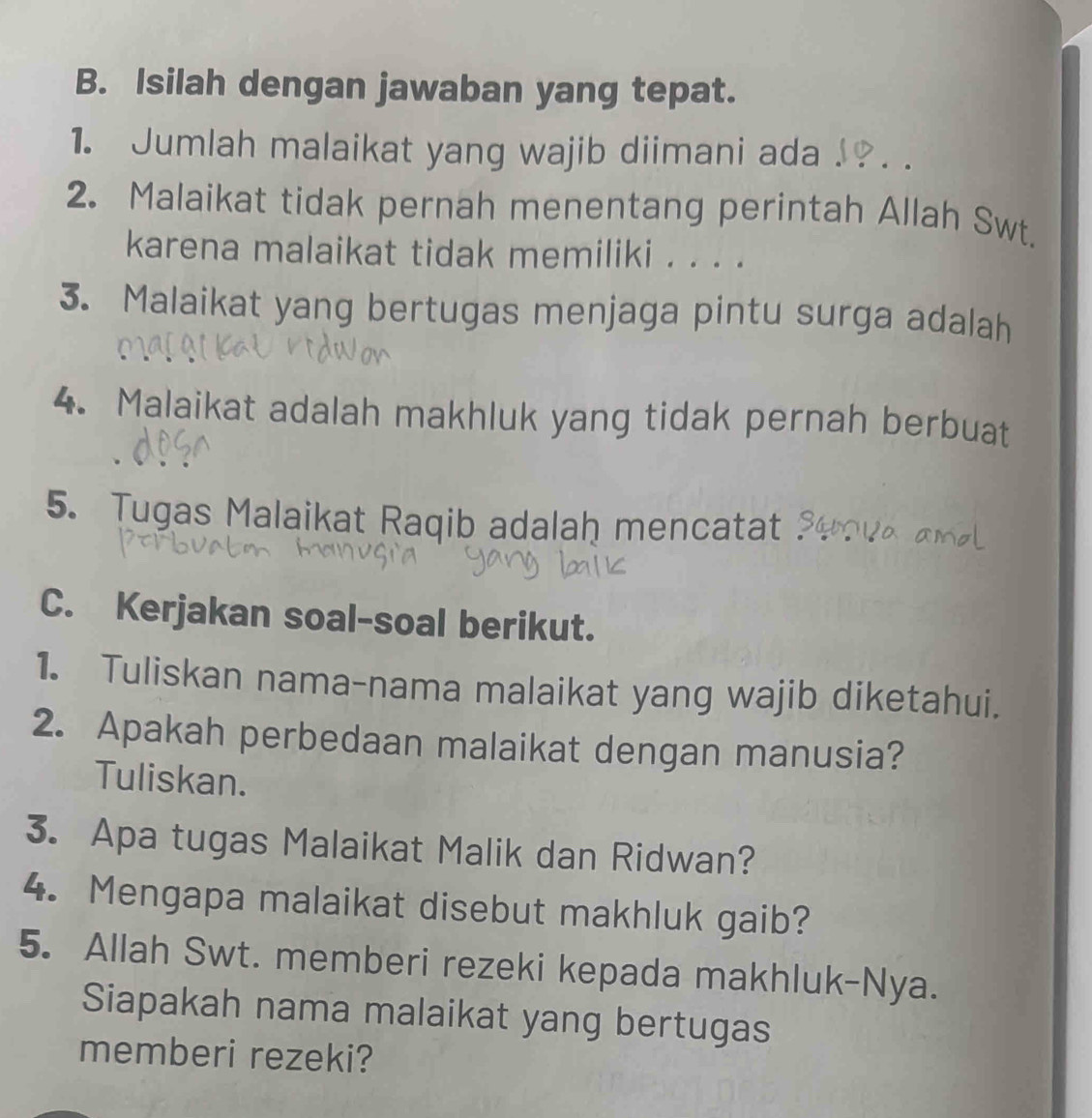 Isilah dengan jawaban yang tepat. 
1. Jumlah malaikat yang wajib diimani ada . . 
2. Malaikat tidak pernah menentang perintah Allah Swt. 
karena malaikat tidak memiliki . . . . 
3. Malaikat yang bertugas menjaga pintu surga adalah 
4. Malaikat adalah makhluk yang tidak pernah berbuat 
5. Tugas Malaikat Raqib adalaḥ mencatat 
C. Kerjakan soal-soal berikut. 
1. Tuliskan nama-nama malaikat yang wajib diketahui. 
2. Apakah perbedaan malaikat dengan manusia? 
Tuliskan. 
3. Apa tugas Malaikat Malik dan Ridwan? 
4. Mengapa malaikat disebut makhluk gaib? 
5. Allah Swt. memberi rezeki kepada makhluk-Nya. 
Siapakah nama malaikat yang bertugas 
memberi rezeki?