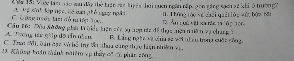 Cầu 15: Việc làm nào sau đây thể hiện rèn luyện thói quen ngăn nắp, gọn gàng sạch sẽ khi ở trường?
A. Vệ sinh lớp học, kê bàn ghế ngay ngắn.
B. Thùng rác và chổi quét lớp vứt bừa bãi
C. Uống nước làm đổ ra lớp học.. D. Ăn quà vặt xả rác ra lớp học.
Câu 16: Đâu không phải là biểu hiện của sự hợp tác để thực hiện nhiệm vụ chung ?
A. Tương tác giúp đỡ lẫn nhau. B. Lắng nghe và chia sẻ với nhau trong cuộc sống.
C. Trao đổi, bàn bạc và hỗ trợ lẫn nhau cùng thực hiện nhiệm vụ.
D. Không hoàn thành nhiệm vụ thầy cô đã phân công.