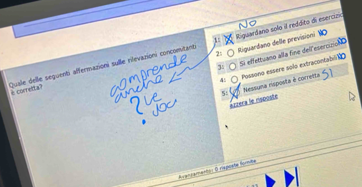 1: Riguardano solo il reddito di esercizió
2: Riguardano delle previsioni
3: Si effettuano alla fine dell'esercizion
4: Possono essere solo extracontabili]
Quale delle seguenti affermazioni sulle rilevazioni concomitanti è corretta?
5: ( Nessuna risposta è corretta
ázzera le risposte
Avanzamento: O risposte fornite