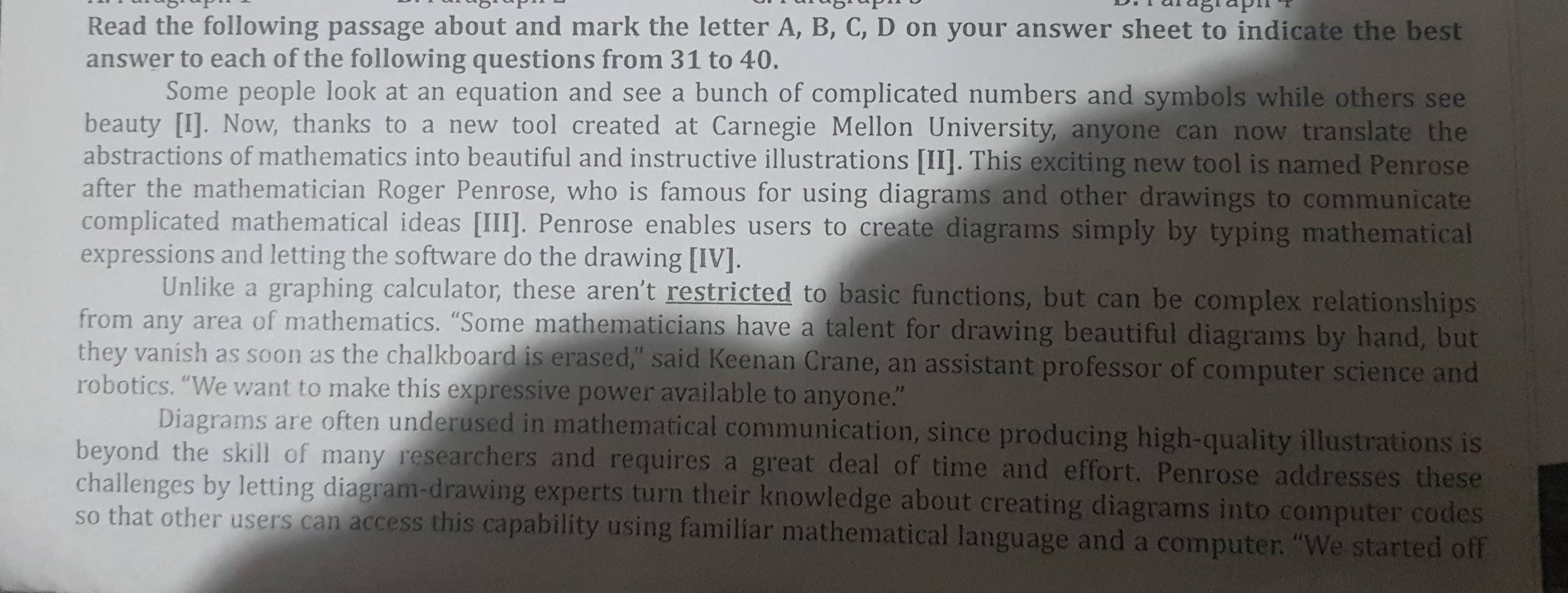 Read the following passage about and mark the letter A, B, C, D on your answer sheet to indicate the best 
answer to each of the following questions from 31 to 40. 
Some people look at an equation and see a bunch of complicated numbers and symbols while others see 
beauty [I]. Now, thanks to a new tool created at Carnegie Mellon University, anyone can now translate the 
abstractions of mathematics into beautiful and instructive illustrations [II]. This exciting new tool is named Penrose 
after the mathematician Roger Penrose, who is famous for using diagrams and other drawings to communicate 
complicated mathematical ideas [III]. Penrose enables users to create diagrams simply by typing mathematical 
expressions and letting the software do the drawing [IV]. 
Unlike a graphing calculator, these aren't restricted to basic functions, but can be complex relationships 
from any area of mathematics. “Some mathematicians have a talent for drawing beautiful diagrams by hand, but 
they vanish as soon as the chalkboard is erased," said Keenan Crane, an assistant professor of computer science and 
robotics. “We want to make this expressive power available to anyone.” 
Diagrams are often underused in mathematical communication, since producing high-quality illustrations is 
beyond the skill of many researchers and requires a great deal of time and effort. Penrose addresses these 
challenges by letting diagram-drawing experts turn their knowledge about creating diagrams into computer codes 
so that other users can access this capability using familiar mathematical language and a computer. “We started off