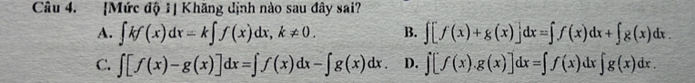 [Mức độ 1] Khăng định nào sau đây sai?
A. ∈t kf(x)dx=k∈t f(x)dx, k!= 0. B. ∈t [f(x)+g(x)]dx=∈t f(x)dx+∈t g(x)dx.
C. ∈t [f(x)-g(x)]dx=∈t f(x)dx-∈t g(x)dx. D. ∈t [f(x).g(x)]dx=∈t f(x)dx∈t g(x)dx.