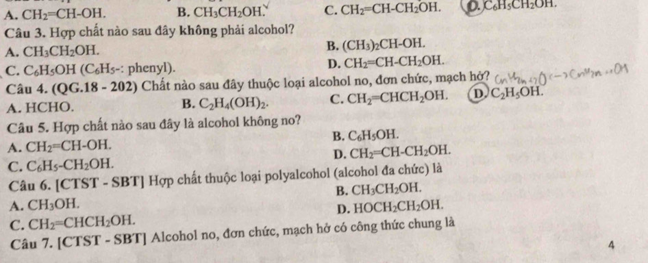 A. CH_2=CH-OH. B. CH_3CH_2OH. C. CH_2=CH-CH_2OH. 0.C_6H_5CH_2OH. 
Câu 3. Hợp chất nào sau đây không phải alcohol?
A. CH_3CH_2OH.
B. (CH_3)_2CH-OH.
C. C_6H_5OH(C_6H_5- : phenyl).
D. CH_2=CH-CH_2OH. 
Câu 4. (QG.18-202) Chất nào sau đây thuộc loại alcohol no, đơn chức, mạch hở?
A. HCHO. B. C_2H_4(OH)_2. C. CH_2=CHCH_2OH. D C_2H_5OH. 
Câu 5. Hợp chất nào sau đây là alcohol không no?
A. CH_2=CH-OH. B. C_6H_5OH.
D. CH_2=CH-CH_2OH.
C. C_6H_5-CH_2OH. 
Câu 6 .[CTST - S B1 Hợp chất thuộc loại polyalcohol (alcohol đa chức) là
B. CH_3CH_2OH.
A. CH_3OH. HOCH_2CH_2OH. 
D.
C. CH_2=CHCH_2OH. 
Câu 7. [CTST - SBT] Alcohol no, đơn chức, mạch hở có công thức chung là
4