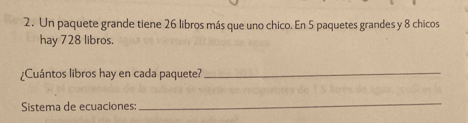 Un paquete grande tiene 26 libros más que uno chico. En 5 paquetes grandes y 8 chicos 
hay 728 libros. 
¿Cuántos libros hay en cada paquete?_ 
Sistema de ecuaciones: 
_