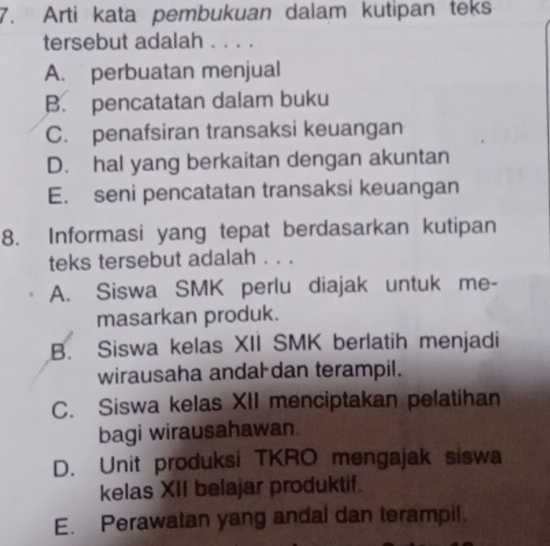 Arti kata pembukuan dalam kutipan teks
tersebut adalah . . . .
A. perbuatan menjual
B. pencatatan dalam buku
C. penafsiran transaksi keuangan
D. hal yang berkaitan dengan akuntan
E. seni pencatatan transaksi keuangan
8. Informasi yang tepat berdasarkan kutipan
teks tersebut adalah . . .
A. Siswa SMK perlu diajak untuk me-
masarkan produk.
B. Siswa kelas XII SMK berlatih menjadi
wirausaha andal dan terampil.
C. Siswa kelas XII menciptakan pelatihan
bagi wirausahawan.
D. Unit produksi TKRO mengajak siswa
kelas XII belajar produktif.
E. Perawatan yang andal dan terampil.